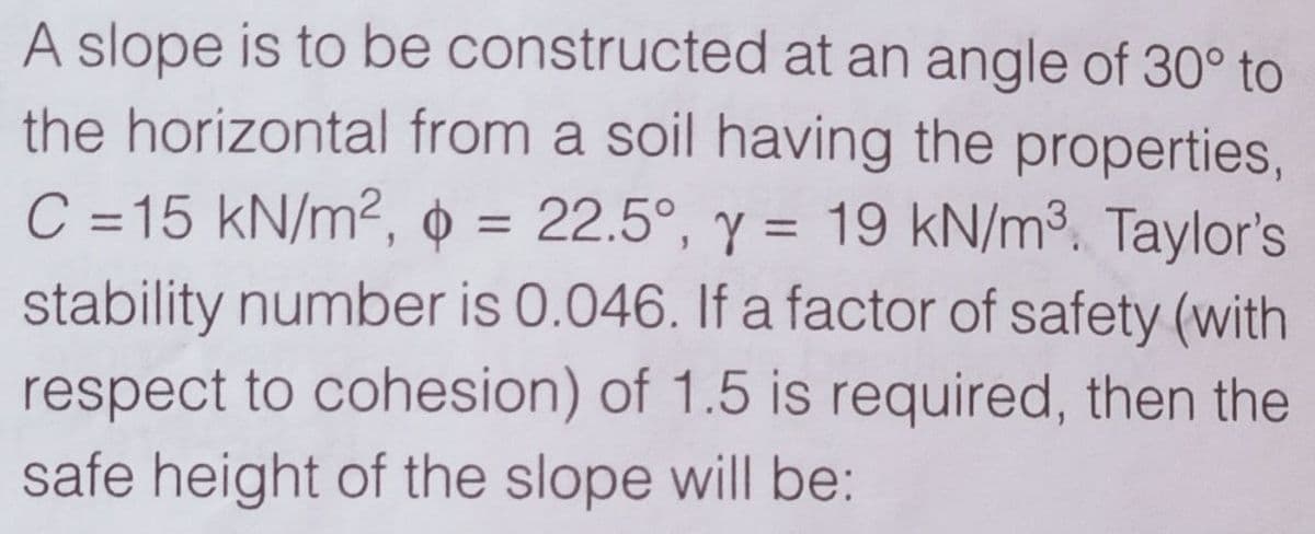 A slope is to be constructed at an angle of 30° to
the horizontal from a soil having the properties,
C =15 kN/m2, o = 22.5°, y = 19 kN/m³. Taylor's
stability number is 0.046. If a factor of safety (with
respect to cohesion) of 1.5 is required, then the
safe height of the slope will be:
%3D
%3D
