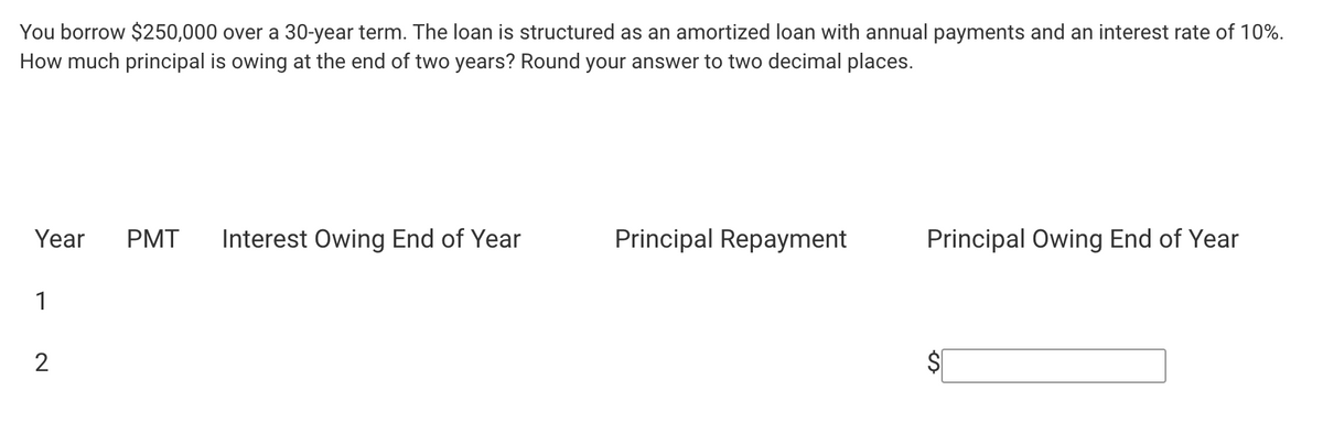You borrow $250,000 over a 30-year term. The loan is structured as an amortized loan with annual payments and an interest rate of 10%.
How much principal is owing at the end of two years? Round your answer to two decimal places.
Year PMT Interest Owing End of Year
1
2
Principal Repayment
Principal Owing End of Year