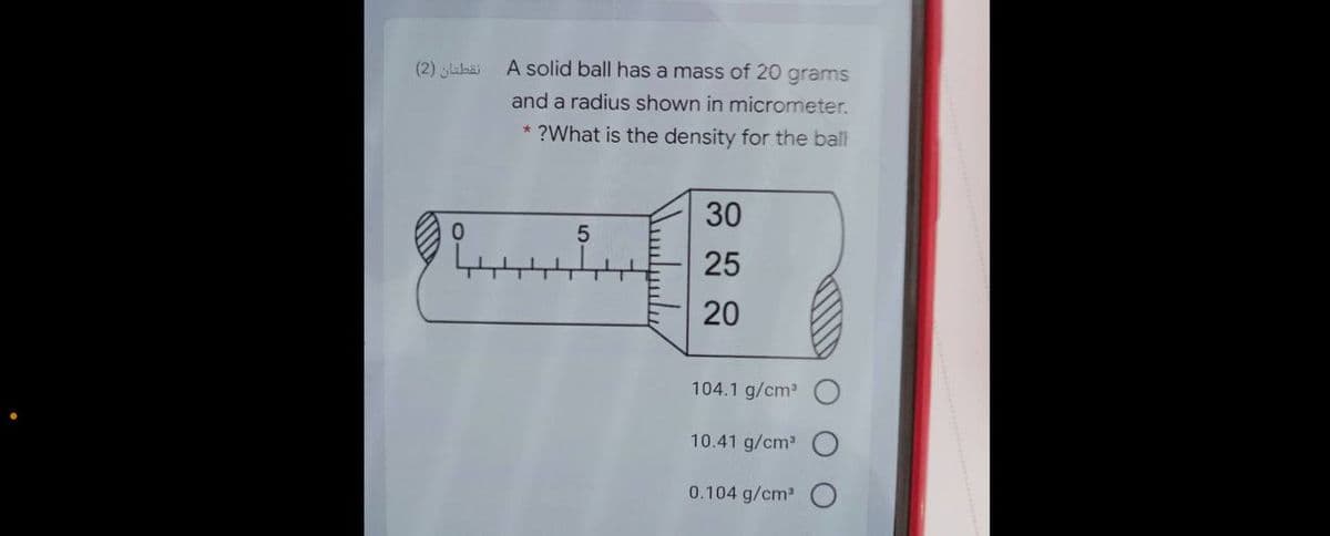نقطتان )2(
A solid ball has a mass of 20 grams
and a radius shown in micrometer.
* ?What is the density for the ball
30
25
20
104.1 g/cm
10.41 g/cm
0.104 g/cm2
