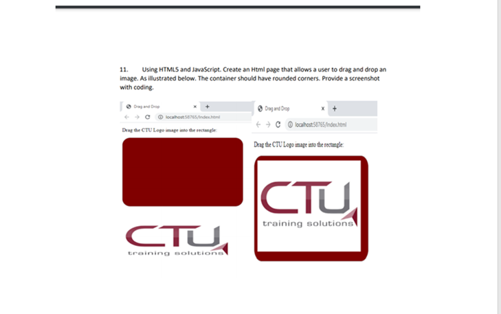 11.
Using HTMLS and Javaścript. Create an Html page that allows a user to drag and drop an
image. As illustrated below. The container should have rounded corners. Provide a screenshot
with coding.
O Drag and Drop
C O localhostse76Sndeshtm
Drag the CTU Logo image into the rectangle
Dag the CTU Logo image ito te retangle.
CTU
training solutions
CTU
training aolutions
