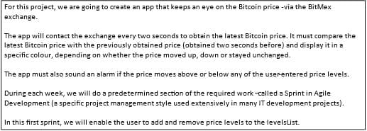 For this project, we are going to create an app that keeps an eye on the Bitcoin price -via the BitMex
exchange.
The app will contact the exchange every two seconds to obtain the latest Bitcoin price. It must compare the
latest Bitcoin price with the previously obtained price (obtained two seconds before) and display it in a
specific colour, depending on whether the price moved up, down or stayed unchanged.
The app must also sound an alarm if the price moves above or below any of the userentered price levels.
During each week, we will do a predetermined section of the required work-called a Sprint in Agile
Development (a specific project management style used extensively in many IT development projects).
In this first sprint, we will enable the user to add and remove price levels to the levelslist.

