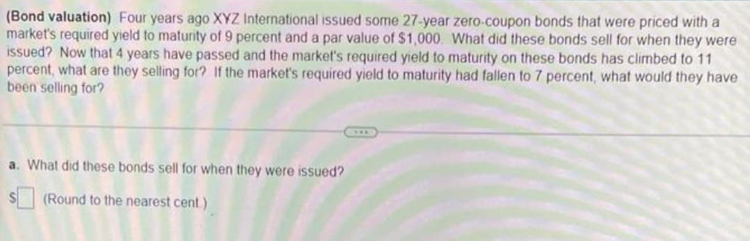 (Bond valuation) Four years ago XYZ International issued some 27-year zero-coupon bonds that were priced with a
market's required yield to maturity of 9 percent and a par value of $1,000. What did these bonds sell for when they were
issued? Now that 4 years have passed and the market's required yield to maturity on these bonds has climbed to 11
percent, what are they selling for? If the market's required yield to maturity had fallen to 7 percent, what would they have
been selling for?
a. What did these bonds sell for when they were issued?
$(Round to the nearest cent)