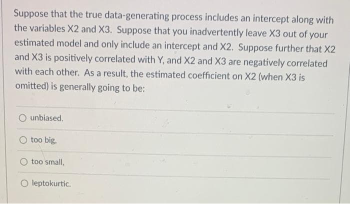 Suppose that the true data-generating process includes an intercept along with
the variables X2 and X3. Suppose that you inadvertently leave X3 out of your
estimated model and only include an intercept and X2. Suppose further that X2
and X3 is positively correlated with Y, and X2 and X3 are negatively correlated
with each other. As a result, the estimated coefficient on X2 (when X3 is
omitted) is generally going to be:
unbiased.
too big.
too small,
O leptokurtic.