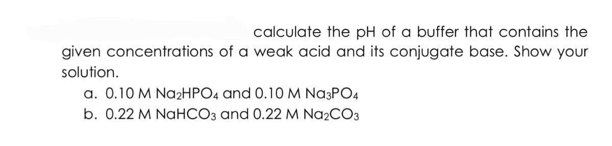 calculate the pH of a buffer that contains the
given concentrations of a weak acid and its conjugate base. Show your
solution.
a. 0.10 M NA2HPO4 and 0.10 M Na3PO4
b. 0.22 M NaHCO3 and 0.22 M Na2CO3
