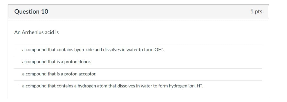 Question 10
1 pts
An Arrhenius acid is
a compound that contains hydroxide and dissolves in water to form OH'.
a compound that is a proton donor.
a compound that is a proton acceptor.
a compound that contains a hydrogen atom that dissolves in water to form hydrogen ion, H*.
