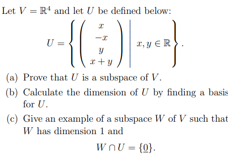 Let V = R4 and let U be defined below:
U =
x, y E R
x + y
(a) Prove that U is a subspace of V.
(b) Calculate the dimension of U by finding a basis
for U.
(c) Give an example of a subspace W of V such that
W has dimension 1 and
W OU = {0}.
