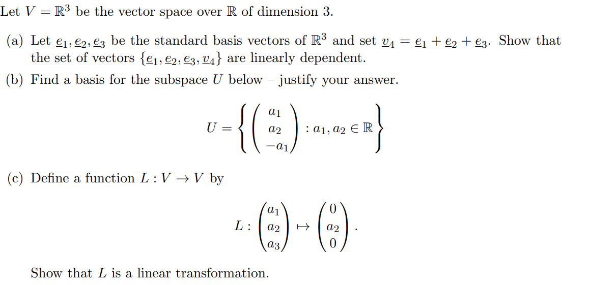 Let V = R³ be the vector space over R of dimension 3.
(a) Let e1, e2, e3 be the standard basis vectors of R and set v4 = ej + e2 + €3. Show that
the set of vectors {e1, e2, e3, v4} are linearly dependent.
(b) Find a basis for the subspace U below – justify your answer.
ai
U =
: а1, а2 € R
(c) Define a function L : V →V by
L:
a2
a2
аз
Show that L is a linear transformation.
