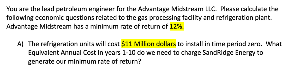 You are the lead petroleum engineer for the Advantage Midstream LLC. Please calculate the
following economic questions related to the gas processing facility and refrigeration plant.
Advantage Midstream has a minimum rate of return of 12%.
A) The refrigeration units will cost $11 Million dollars to install in time period zero. What
Equivalent Annual Cost in years 1-10 do we need to charge Sand Ridge Energy to
generate our minimum rate of return?
