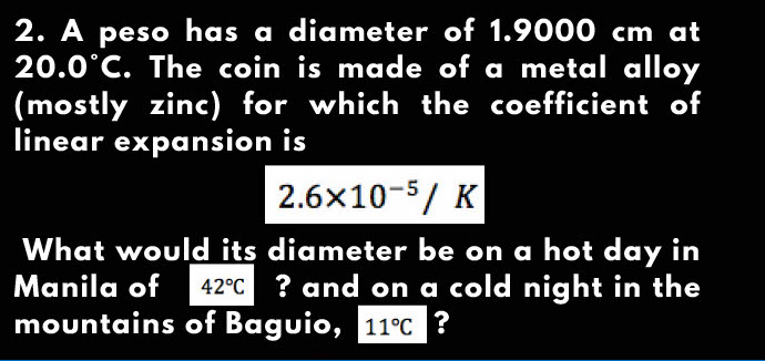 2. A peso has a diameter of 1.9000 cm at
20.0°C. The coin is made of a metal alloy
(mostly zinc) for which the coefficient of
linear expansion is
2.6x10-5/ K
What would its diameter be on a hot day in
Manila of 42°C ? and on a cold night in the
mountains of Baguio, 11°C ?
