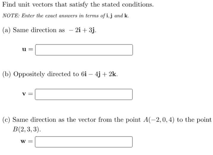 Find unit vectors that satisfy the stated conditions.
NOTE: Enter the exact answers in terms of i,j and k.
(a) Same direction as
- 2i + 3j.
u =
(b) Oppositely directed to 6i – 4j + 2k.
(c) Same direction as the vector from the point A(-2, 0, 4) to the point
В(2, 3, 3).
W =
