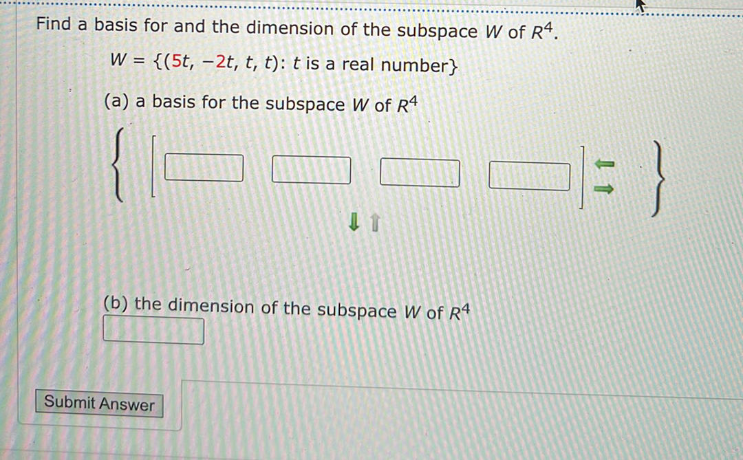 Find a basis for and the dimension of the subspace W of R4.
W = {(5t, –2t, t, t): t is a real number}
(a) a basis for the subspace W of R4
(b) the dimension of the subspace W of R4
Submit Answer
