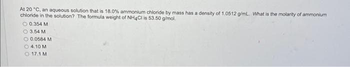 At 20 "C, an aqueous solution that is 18.0% ammonium chloride by mass has a density of 1.0512 g/ml. What is the molarity of ammonium
chloride in the solution? The formula weight of NH4C is 53.50 g/mol.
O 0.354 M
O 3.54 M
O 0.0584 M
O 4.10 M
O 17.1 M
