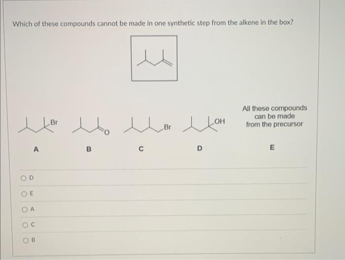 Which of these compounds cannot be made in one synthetic step from the alkene in the box?
All these compounds
can be made
from the precursor
Br
OH
Br
в
D
E
D.
O E
O A
B.
