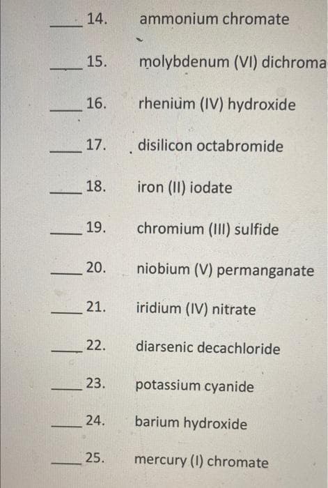 14.
ammonium chromate
15.
molybdenum (VI) dichroma
16.
rhenium (IV) hydroxide
17. disilicon octabromide
18.
iron (II) iodate
-
19.
chromium (III) sulfide
20.
niobium (V) permanganate
21.
iridium (IV) nitrate
22.
diarsenic decachloride
23.
potassium cyanide
24.
barium hydroxide
25.
mercury (I) chromate
