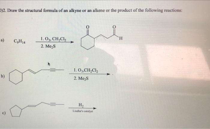 )2. Draw the structural formula of an alkyne or an alkene or the product of the following reactions:
1.O, CH,CI,
2. Me,S
TH.
a)
C,H14
1. O,CH,Cl,
b)
2. Me,S
H2
Lindlar's catalyst
