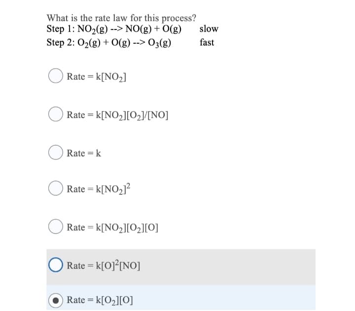 What is the rate law for this process?
Step 1: NO2(g) --> NO(g) + O(g)
slow
Step 2: O2(g) + O(g) --> 03(g)
fast
Rate = k[NO2]
Rate = k[NO2][O2]/[NO]
Rate = k
Rate = k[NO2]?
Rate = k[NO2][O2][O]
Rate = k[O]°[NO]
Rate = k[O2][O]
