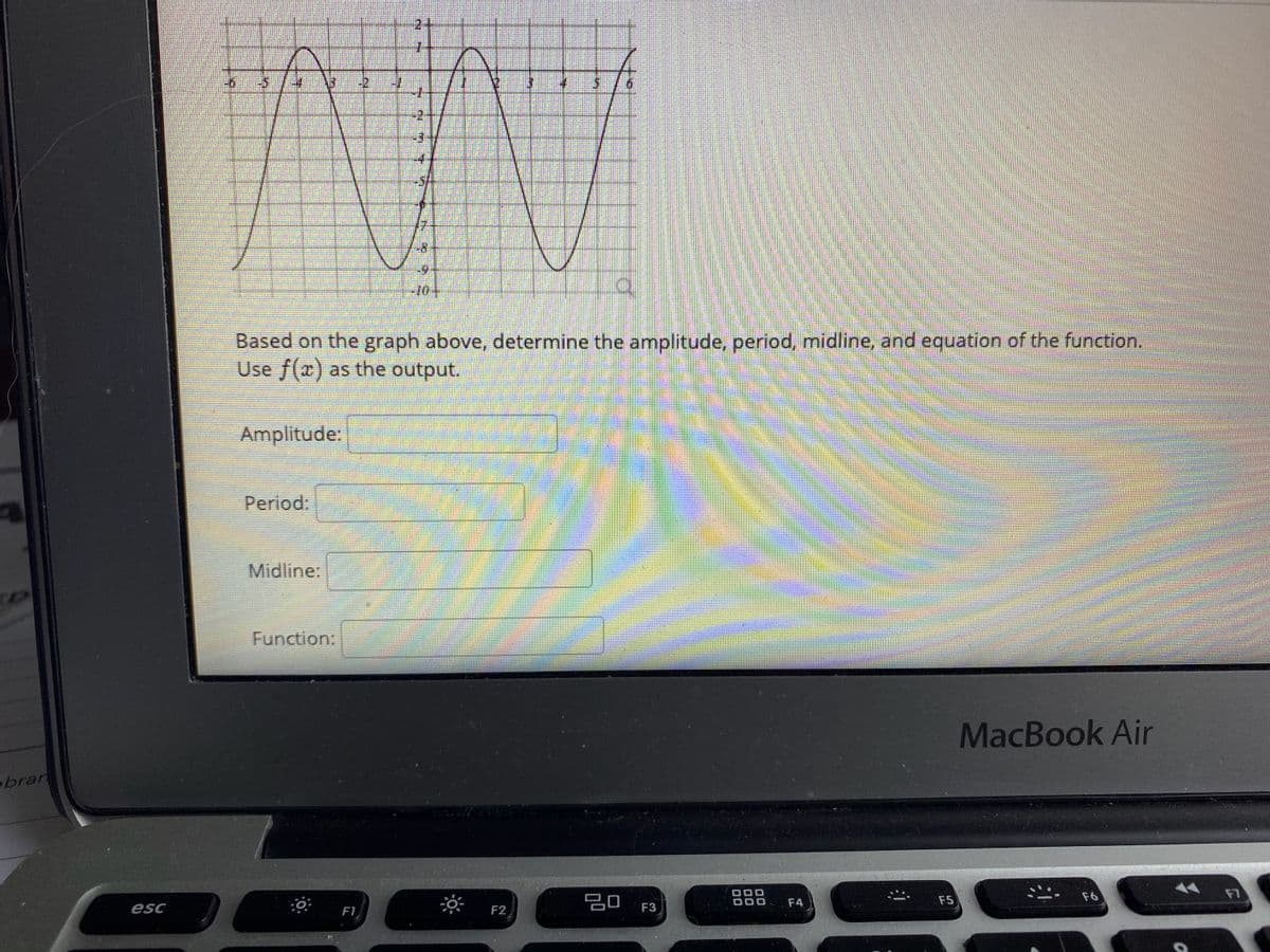 5.
10
Based on the graph above, determine the amplitude, period, midline, and equation of the function.
Use f(x) as the output.
Amplitude:
Period:
Midline:
Function:
MacBook Air
brar
F6
F7
F4
F5
esc
F1
F2
F3
