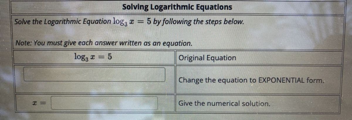 Solving Logarithmic Equations
Solve the Logarithmic Equation log, I = 5 by following the steps below.
Note: You must give each answer written as an equation.
log, I
5
Original Equation
Change the equation to EXPONENTIAL form.
Give the numerical solution.
