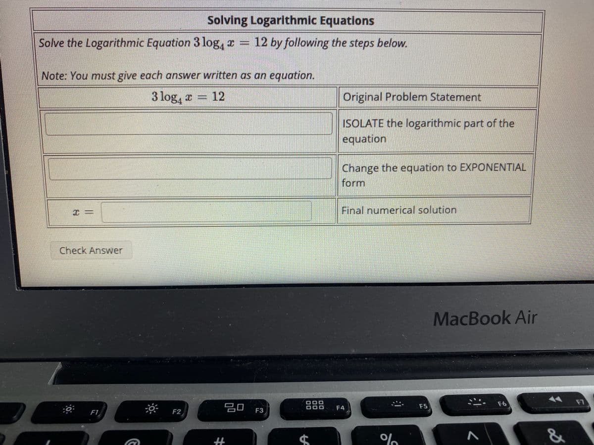 Solving Logarithmic Equations
Solve the Logarithmic Equation 3 log, = 12 by following the steps below.
Note: You must give each answer written as an equation.
3 log, a = 12
Original Problem Statement
ISOLATE the logarithmic part of the
equation
Change the equation to EXPONENTIAL
form
C三
Final numerical solution
Check Answer
MacBook Air
F7
F6
20
F4
F5
F1
F2
%
00
