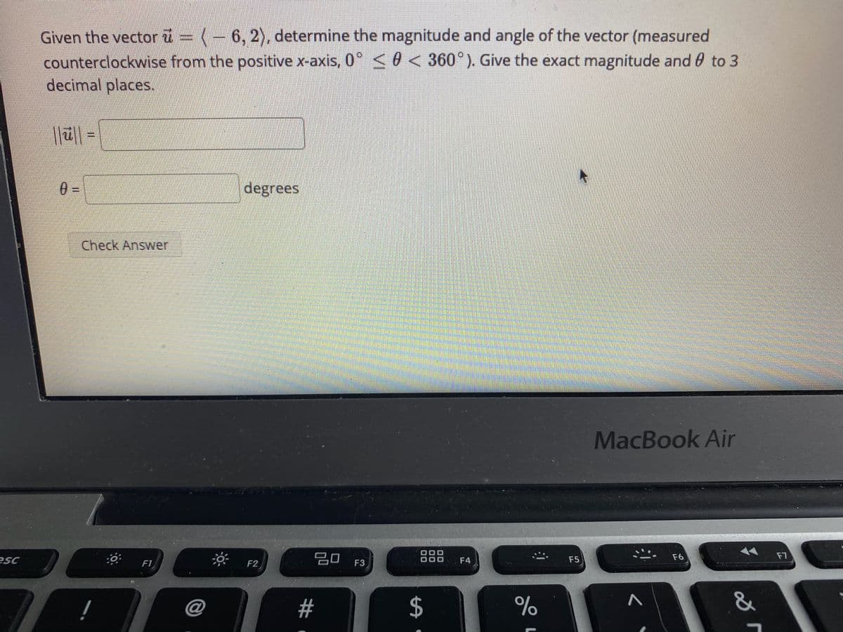 Given the vector u = (-6, 2), determine the magnitude and angle of the vector (measured
counterclockwise from the positive x-axis, 0° < 0 < 360°). Give the exact magnitude and 0 to 3
decimal places.
0 =
degrees
Check Answer
MacBook Air
20
888
F6
F7
F1
F2
F3
F4
F5
ISa
@
23
2$
%
&
