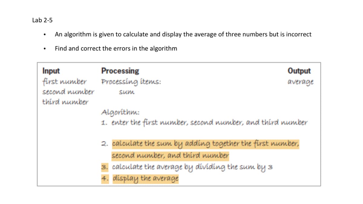 Lab 2-5
An algorithm is given to calculate and display the average of three numbers but is incorrect
Find and correct the errors in the algorithm
Processing
Processing items:
Input
Output
first number
average
second number
sum
third number
Algorithm:
1. enter the first number, second number, and third number
2. calculate the sum by adding together the first number,
second number, and third number
3. calculate the average by dividing the sum by 3
4. display the average
