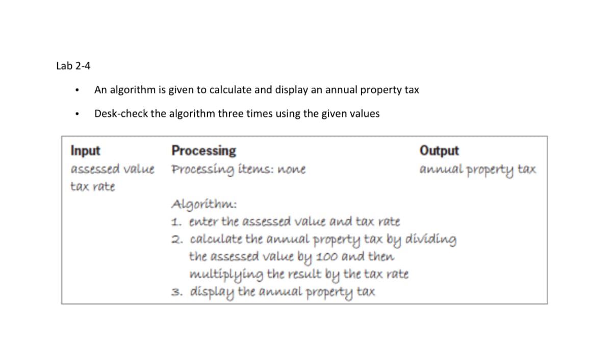 Lab 2-4
An algorithm is given to calculate and display an annual property tax
Desk-check the algorithm three times using the given values
Input
assessed value Processing items: none
Processing
Output
annual property tax
tax rate
Algorithm:
1. enter the assessed value and tax rate
2. calculate the annual property tax by dividing
the assessed value by 100 and then
multiplying the result by the tax rate
3. display the annual property tax
