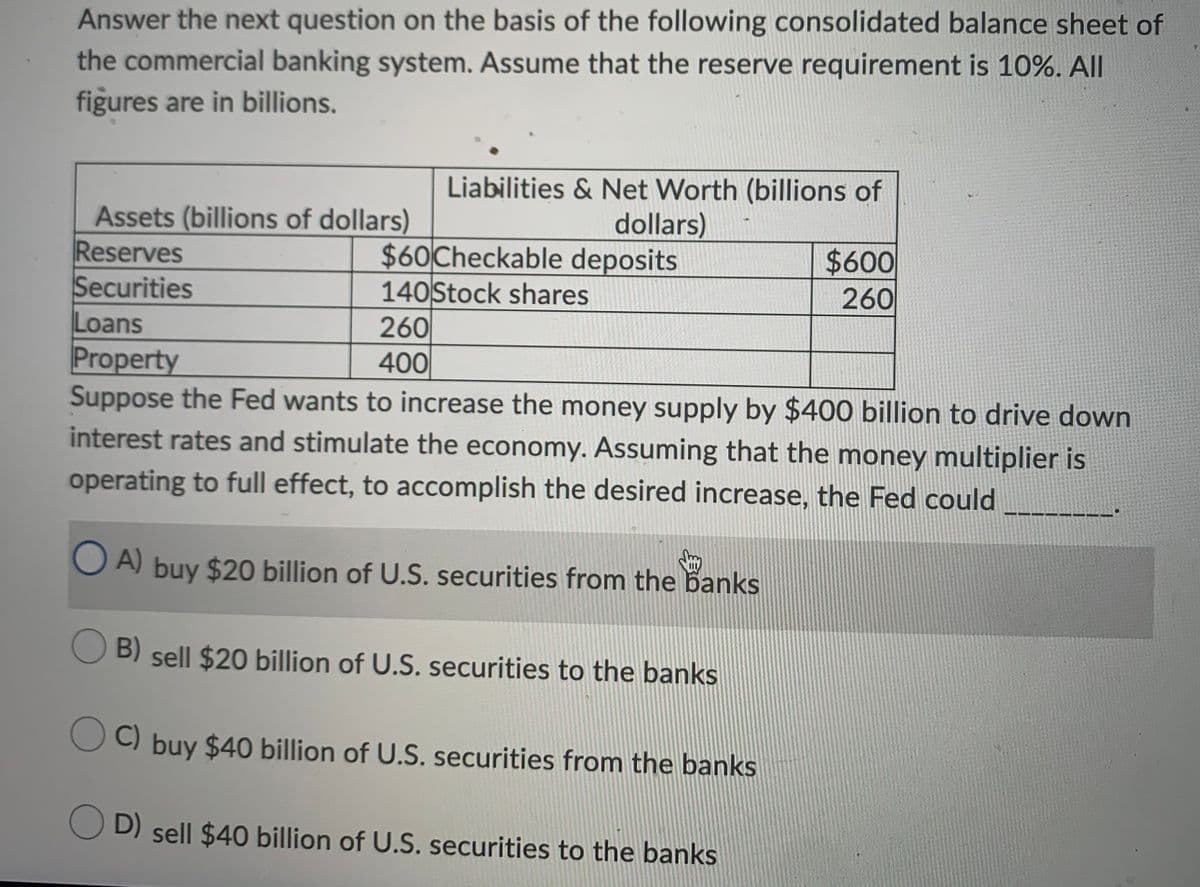 Answer the next question on the basis of the following consolidated balance sheet of
the commercial banking system. Assume that the reserve requirement is 10%. All
figures are in billions.
Liabilities & Net Worth (billions of
Assets (billions of dollars)
Reserves
Securities
Loans
Property
Suppose the Fed wants to increase the money supply by $400 billion to drive down
interest rates and stimulate the economy. Assuming that the money multiplier is
dollars)
$60 Checkable deposits
140 Stock shares
$600
260
260
400
operating to full effect, to accomplish the desired increase, the Fed could
O A) buy $20 billion of U.S. securities from the banks
O B) sell $20 billion of U.S. securities to the banks
B)
C) buy $40 billion of U.S. securities from the banks
D) sell $40 billion of U.S. securities to the banks

