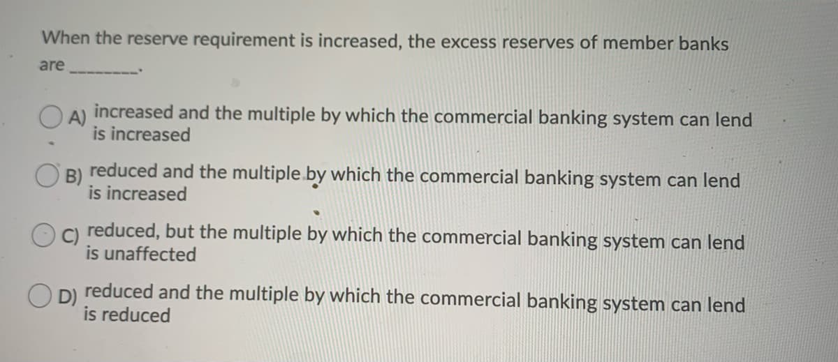 When the reserve requirement is increased, the excess reserves of member banks
are
O A) increased and the multiple by which the commercial banking system can lend
is increased
O B) reduced and the multiple. by which the commercial banking system can lend
is increased
C) reduced, but the multiple by which the commercial banking system can lend
is unaffected
D)
reduced and the multiple by which the commercial banking system can lend
is reduced
