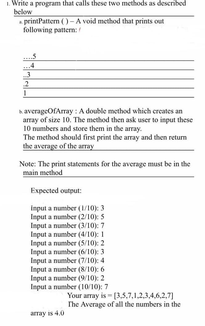 1. Write a program that calls these two methods as described
below
printPattern ( )-A void method that prints out
following pattern: /
a.
...5
...4
.3
.2
1
b. averageOfArray : A double method which creates an
array of size 10. The method then ask user to input these
10 numbers and store them in the array.
The method should first print the array and then return
the average of the array
Note: The print statements for the average must be in the
main method
Expected output:
İnput a number (1/10): 3
Input a number (2/10): 5
Input a number (3/10): 7
Input a number (4/10): 1
Input a number (5/10): 2
Input a number (6/10): 3
Input a number (7/10): 4
Input a number (8/10): 6
Input a number (9/10): 2
Input a number (10/10): 7
s 3 [3,5,7,1,2,3,4,6,2,7]
The Average of all the numbers in the
array is 4.0
