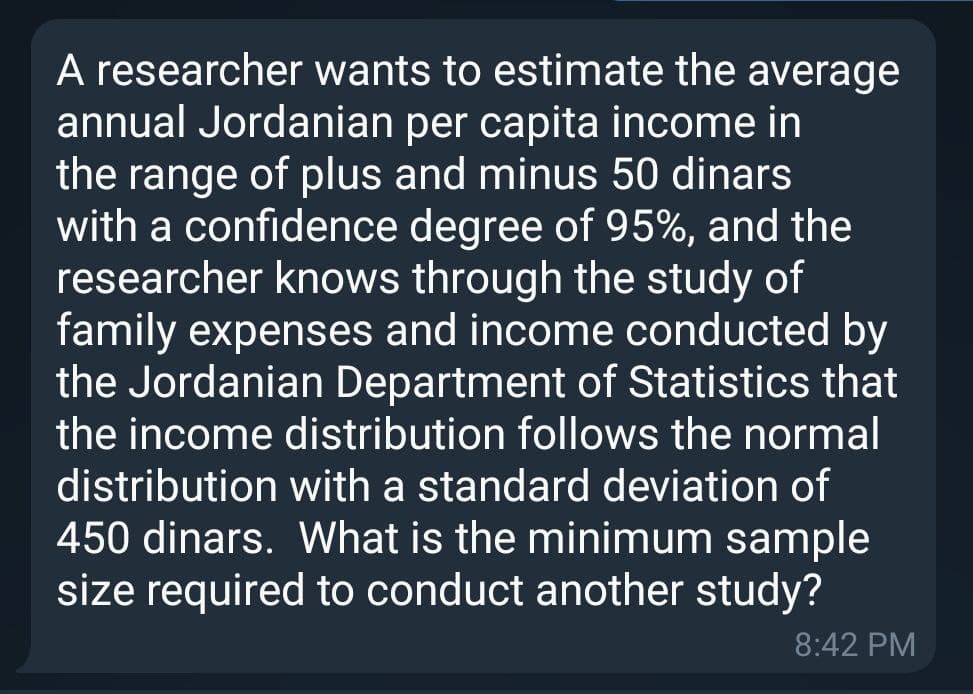 A researcher wants to estimate the average
annual Jordanian per capita income in
the range of plus and minus 50 dinars
with a confidence degree of 95%, and the
researcher knows through the study of
family expenses and income conducted by
the Jordanian Department of Statistics that
the income distribution follows the normal
distribution with a standard deviation of
450 dinars. What is the minimum sample
size required to conduct another study?
8:42 PM
