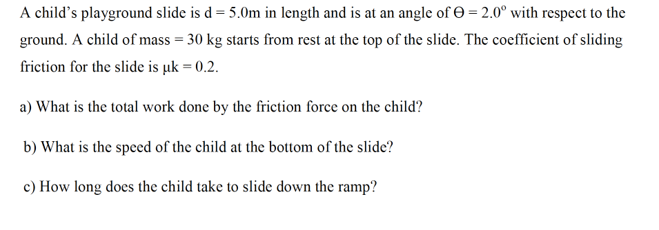 A child's playground slide is d = 5.0m in length and is at an angle of O = 2.0° with respect to the
ground. A child of mass = 30 kg starts from rest at the top of the slide. The coefficient of sliding
friction for the slide is µk = 0.2.
a) What is the total work done by the friction force on the child?
b) What is the speed of the child at the bottom of the slide?
c) How long does the child take to slide down the ramp?

