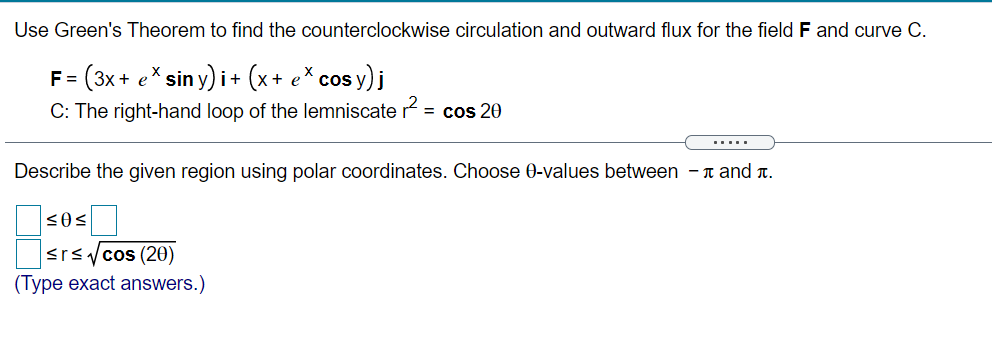 Use Green's Theorem to find the counterclockwise circulation and outward flux for the field F and curve C.
= (3x + e* sin y) i + (x+ e*cos y) j
C: The right-hand loop of the lemniscate r = cos 20
.....
Describe the given region using polar coordinates. Choose 0-values between - n and T.
<rsycos (20)
(Type exact answers.)
