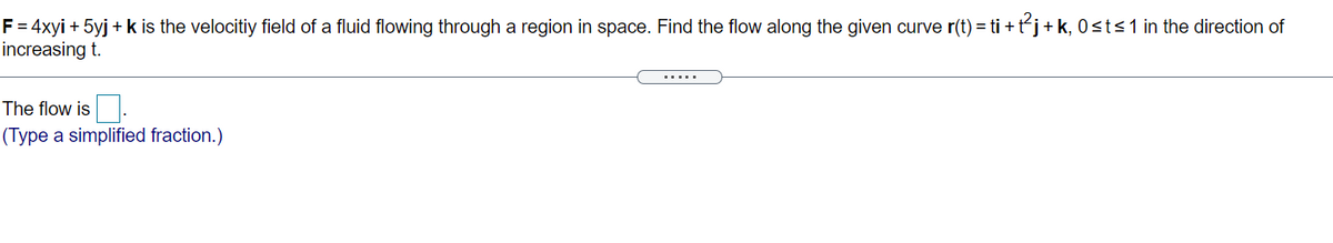 F = 4xyi + 5yj + k is the velocitiy field of a fluid flowing through a region in space. Find the flow along the given curve r(t) = ti + t´j+k, 0<t<1 in the direction of
increasing t.
.....
The flow is.
(Type a simplified fraction.)

