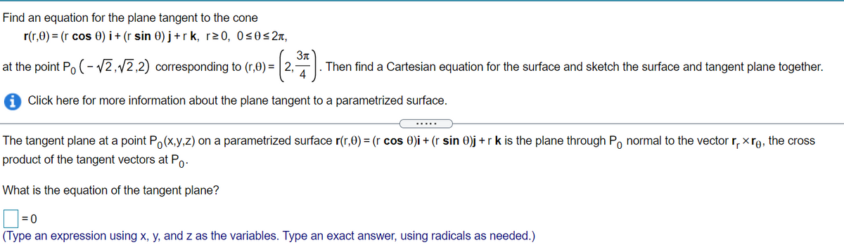 Find an equation for the plane tangent to the cone
r(r,0) = (r cos 0) i + (r sin 0) j+ r k, r20, 0<0< 2x,
at the point Po (- 2,12,2) corresponding to (r,0) = | 2,
3n
Then find a Cartesian equation for the surface and sketch the surface and tangent plane together.
4
Click here for more information about the plane tangent to a parametrized surface.
The tangent plane at a point Po(x,y,z) on a parametrized surface r(r,0) = (r cos 0)i + (r sin 0)j + r k is the plane through Po normal to the vector r, xro, the cross
product of the tangent vectors at Po-
What is the equation of the tangent plane?
= 0
(Type an expression using x, y, and z as the variables. Type an exact answer, using radicals as needed.)
