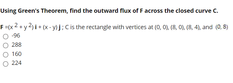 Using Green's Theorem, find the outward flux of F across the closed curve C.
F =(x
O -96
+ y2) i+ (x - y) j;C is the rectangle with vertices at (0, 0), (8, 0), (8, 4), and (0, 8)
288
160
O 224

