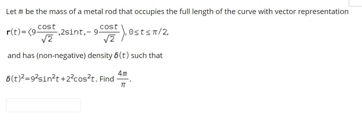Let m be the mass of a metal rod that occupies the full length of the curve with vector representation
Cost
,2sint,- 9-
cost
r(t)= (9
0<t< π/2.
and has (non-negative) density 6(t) such that
4m
6(t)?=9?sin?t +2²cos?t. Find
