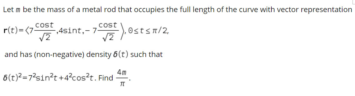 Let m be the mass of a metal rod that occupies the full length of the curve with vector representation
Cost
r(t)=(7-
cost
,4sint,- 7
0<t< π/2,
and has (non-negative) density 6(t) such that
4m
6(t)2=7?sin?t +4?cos?t. Find
