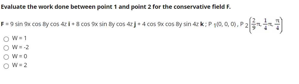 Evaluate the work done between point 1 and point 2 for the conservative field F.
F = 9 sin 9x cos 8y cos 4z i + 8 cos 9x sin 8y cos 4z j+ 4 cos 9x cos 8y sin 4z k; P 1(0, 0, 0), P 2
O W= 1
O W = -2
O W = 0
W = 2
