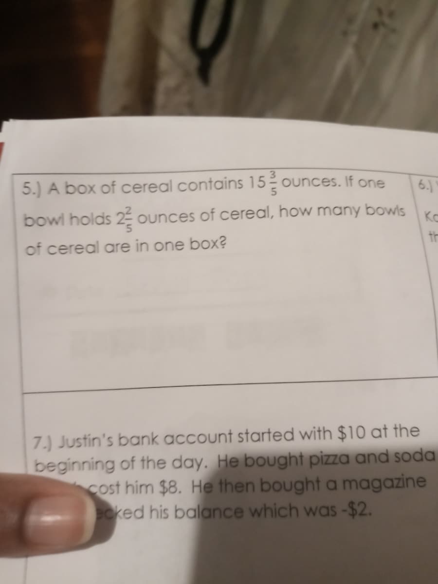 5.) A box of cereal contains 15 ounces. If one
6.)
bowl holds 2 ounces of cereal, how many bowls
th
Ko
of cereal are in one box?
7.) Justin's bank account started with $10 at the
beginning of the day. He bought pizza and soda
cost him $8. He then bought a magazine
cked his balance which was -$2.
