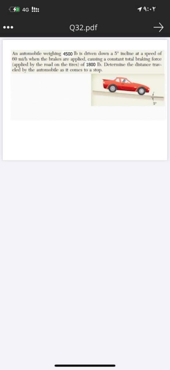 4G !!!:
19:.7
Q32.pdf
An automobile weighing 4500 lb is driven down a 5° incline at a speed of
60 mi/h when the brakes are applied, causing a constant total braking force
(applied by the road on the tires) of 1800 lb. Determine the distance trav-
eled by the automobile as it comes to a stop.
