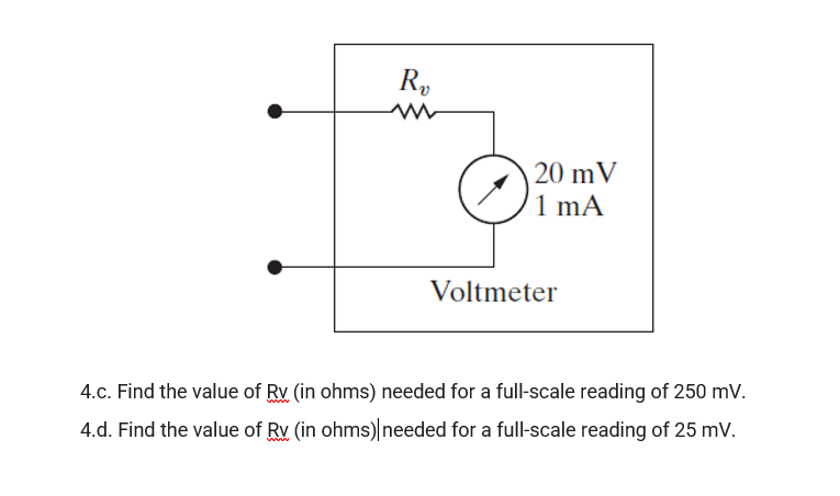 R,
20 mV
1 mA
Voltmeter
4.c. Find the value of Rv (in ohms) needed for a full-scale reading of 250 mV.
4.d. Find the value of Rv (in ohms) needed for a full-scale reading of 25 mV.
