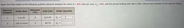 Apply the EOQ model to the following quantity discount situation for which D 800 units per year, Ca- $45, and the annual holding cost rate is 20%. (Round your answers to the nearest integer.)
Discount
Category
Discount
(%)
Order Size
Unit Cost
Order Quantity
O to 99
$10.00
100 or more
$9.70
