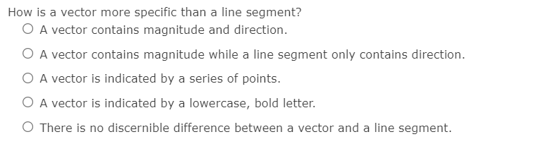 How is a vector more specific than a line segment?
O A vector contains magnitude and direction.
O A vector contains magnitude while a line segment only contains direction.
O A vector is indicated by a series of points.
O A vector is indicated by a lowercase, bold letter.
O There is no discernible difference between a vector and a line segment.
