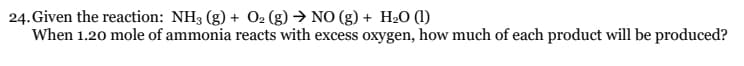 24. Given the reaction: NH3 (g) + O₂ (g) → NO(g) + H₂O (1)
When 1.20 mole of ammonia reacts with excess oxygen, how much of each product will be produced?