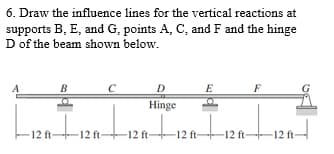 6. Draw the influence lines for the vertical reactions at
supports B, E, and G, points A, C, and F and the hinge
D of the beam shown below.
B
E
F
Hinge
LIZA-
entrat
-12 ft-12 ft-12 ft-12 ft-12 ft-12 ft-