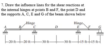 7. Draw the influence lines for the shear reactions at
the internal hinges at points B and F, the point D and
the supports A, C, E and G of the beam shown below
Hinge
|--20+20+30
ft-
ft-
ft-
D
Hinge
E
-30 ft-
-15 ft--15 ft-