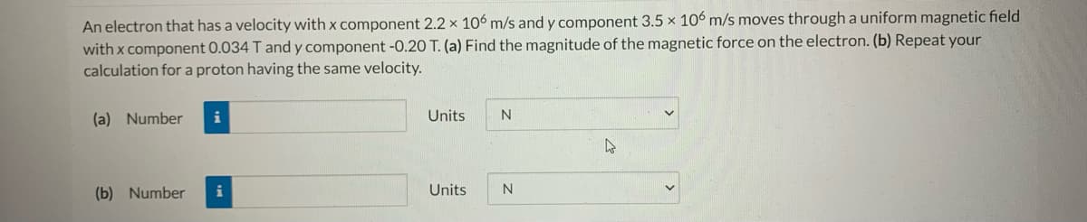 An electron that has a velocity with x component 2.2 x 106 m/s and y component 3.5 x 106 m/s moves through a uniform magnetic field
with x component 0.034 T and y component -0.20 T. (a) Find the magnitude of the magnetic force on the electron. (b) Repeat your
calculation for a proton having the same velocity.
(a) Number
i
Units
(b) Number
Units
