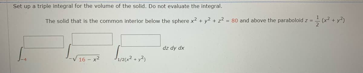 Set up a triple integral for the volume of the solid. Do not evaluate the integral.
The solid that is the common interior below the sphere x2 + y2 + z² = 80 and above the paraboloid z =
dz dy dx
-V 16 – x2
1/26
