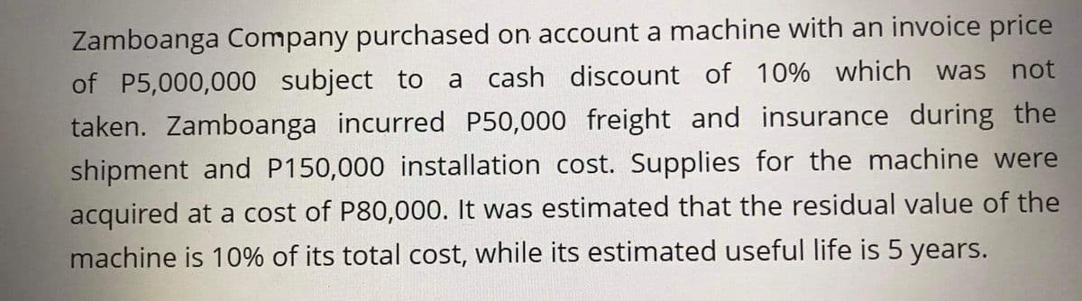 Zamboanga Company purchased on account a machine with an invoice price
of P5,000,000 subject to a cash discount of 10% which was not
taken. Zamboanga incurred P50,000 freight and insurance during the
shipment and P150,000 installation cost. Supplies for the machine were
acquired at a cost of P80,000. It was estimated that the residual value of the
machine is 10% of its total cost, while its estimated useful life is 5 years.