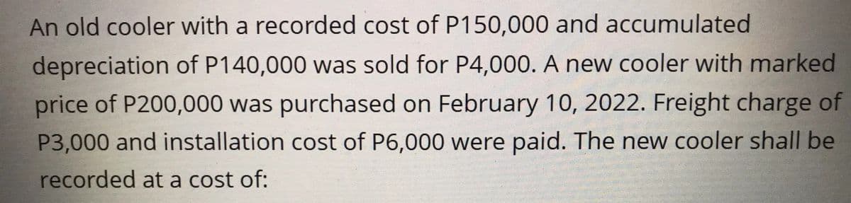 An old cooler with a recorded cost of P150,000 and accumulated
depreciation of P140,000 was sold for P4,000. A new cooler with marked
price of P200,000 was purchased on February 10, 2022. Freight charge of
P3,000 and installation cost of P6,000 were paid. The new cooler shall be
recorded at a cost of: